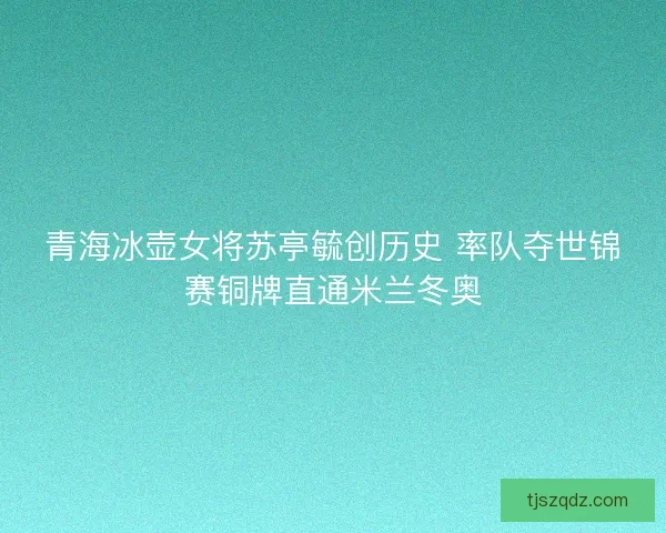 青海冰壶女将苏亭毓创历史 率队夺世锦赛铜牌直通米兰冬奥