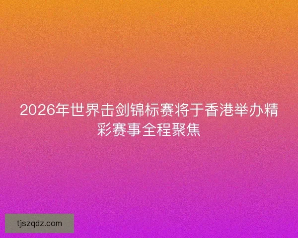 2026年世界击剑锦标赛将于香港举办精彩赛事全程聚焦
