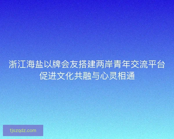 浙江海盐以牌会友搭建两岸青年交流平台促进文化共融与心灵相通