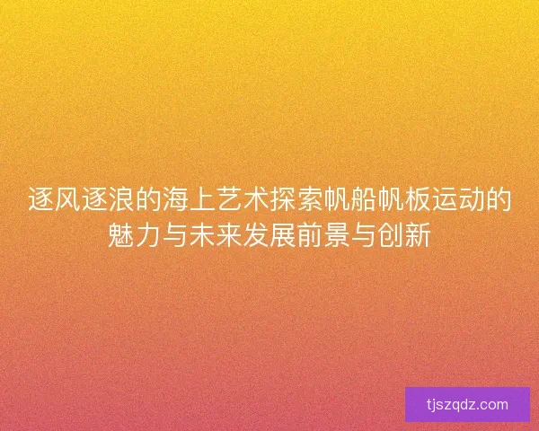 逐风逐浪的海上艺术探索帆船帆板运动的魅力与未来发展前景与创新
