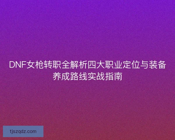 DNF女枪转职全解析四大职业定位与装备养成路线实战指南