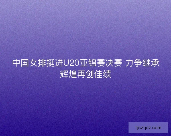 中国女排挺进U20亚锦赛决赛 力争继承辉煌再创佳绩