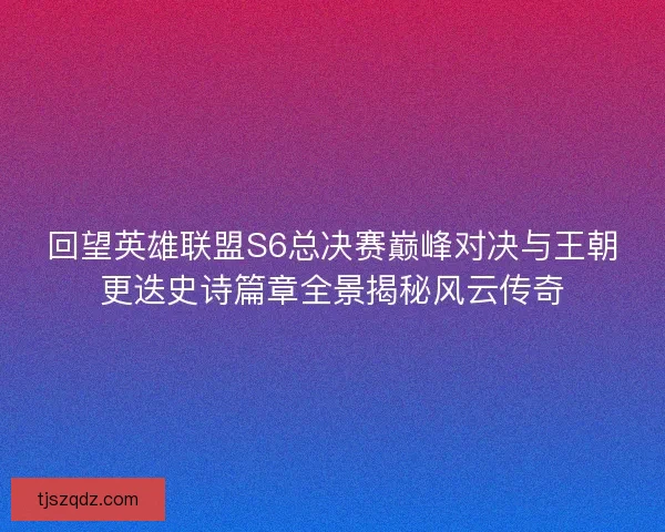 回望英雄联盟S6总决赛巅峰对决与王朝更迭史诗篇章全景揭秘风云传奇